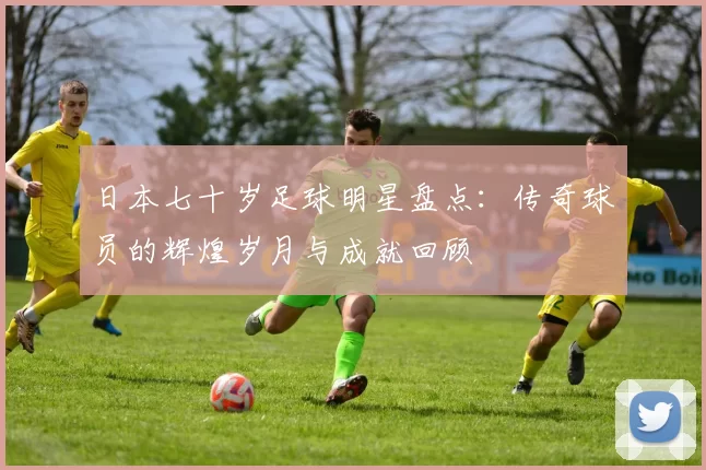 日本七十岁足球明星盘点：传奇球员的辉煌岁月与成就回顾