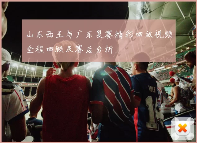 山东西王与广东复赛精彩回放视频全程回顾及赛后分析