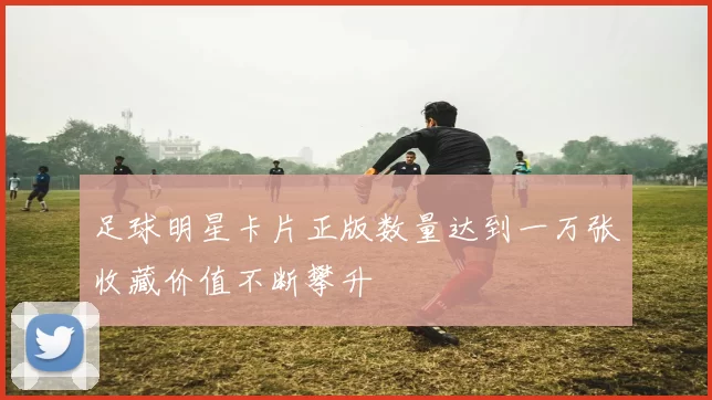 足球明星卡片正版数量达到一万张收藏价值不断攀升