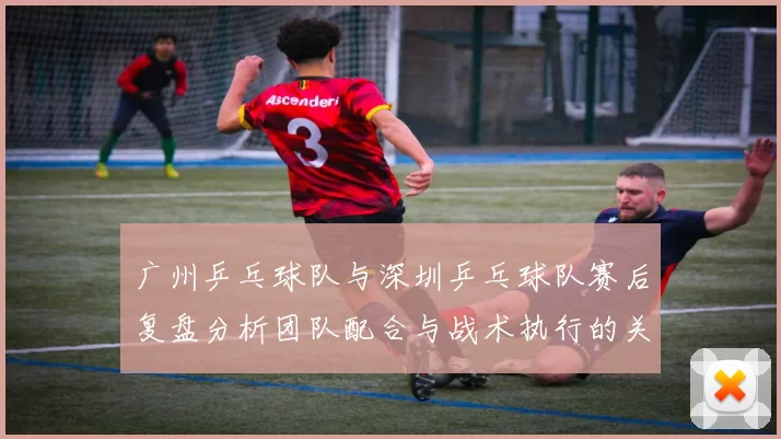 广州乒乓球队与深圳乒乓球队赛后复盘分析团队配合与战术执行的关键要素