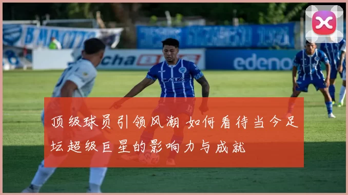 顶级球员引领风潮 如何看待当今足坛超级巨星的影响力与成就
