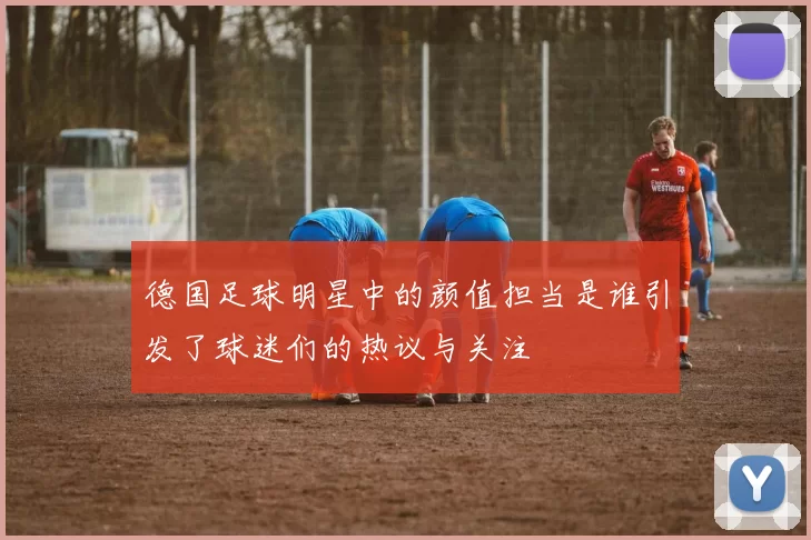 德国足球明星中的颜值担当是谁引发了球迷们的热议与关注