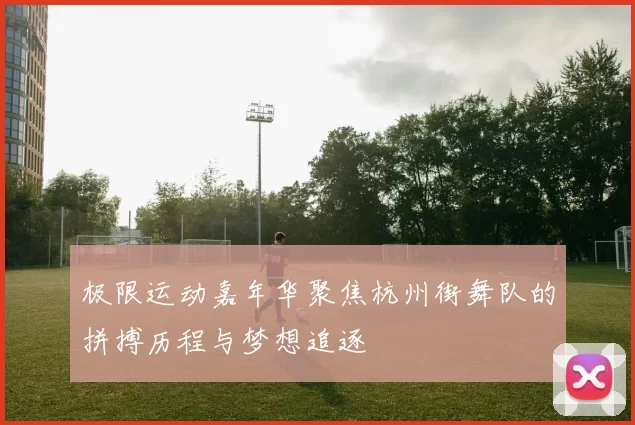 极限运动嘉年华聚焦杭州街舞队的拼搏历程与梦想追逐