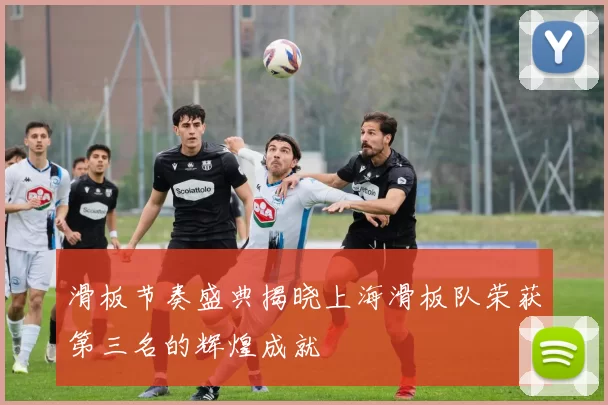 滑板节奏盛典揭晓上海滑板队荣获第三名的辉煌成就