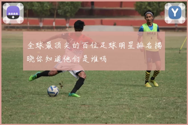 全球最顶尖的百位足球明星排名揭晓你知道他们是谁吗