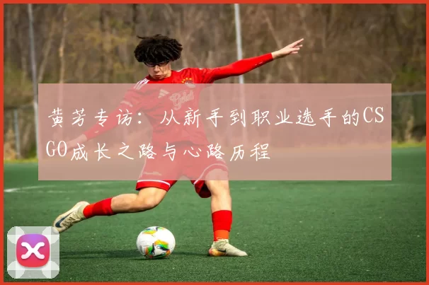 黄芳专访：从新手到职业选手的CSGO成长之路与心路历程