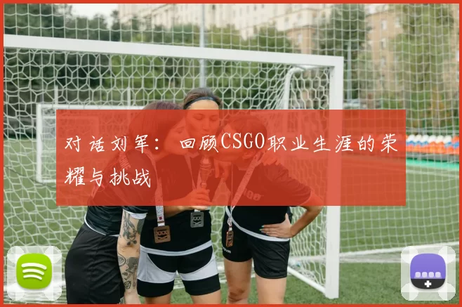 对话刘军：回顾CSGO职业生涯的荣耀与挑战