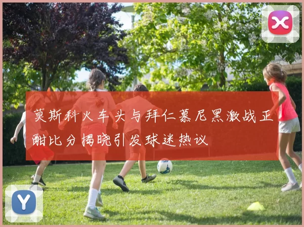 莫斯科火车头与拜仁慕尼黑激战正酣比分揭晓引发球迷热议