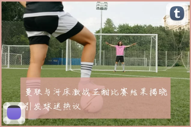 曼联与河床激战正酣比赛结果揭晓引发球迷热议