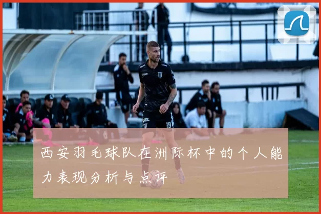 西安羽毛球队在洲际杯中的个人能力表现分析与点评