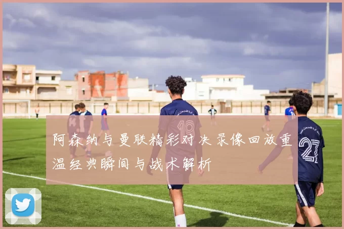 阿森纳与曼联精彩对决录像回放重温经典瞬间与战术解析