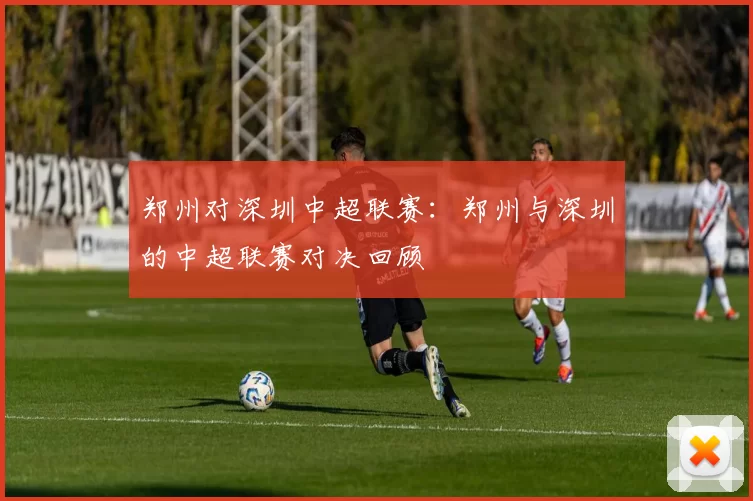 郑州对深圳中超联赛：郑州与深圳的中超联赛对决回顾