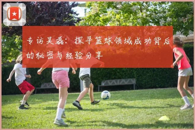 专访吴磊：探寻篮球领域成功背后的秘密与经验分享