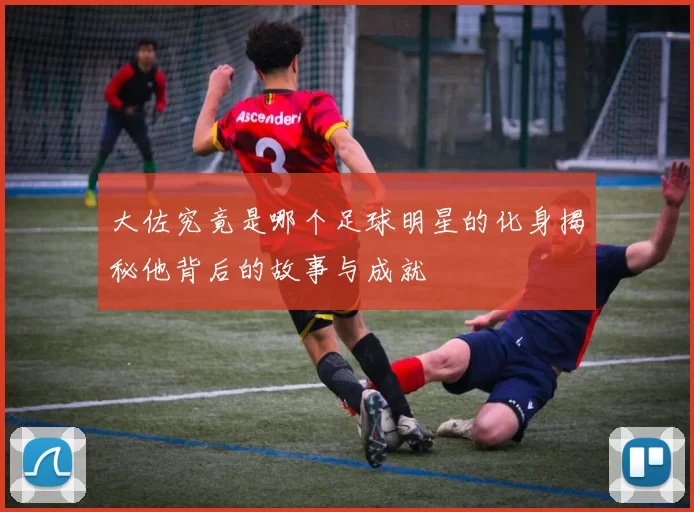 大佐究竟是哪个足球明星的化身揭秘他背后的故事与成就