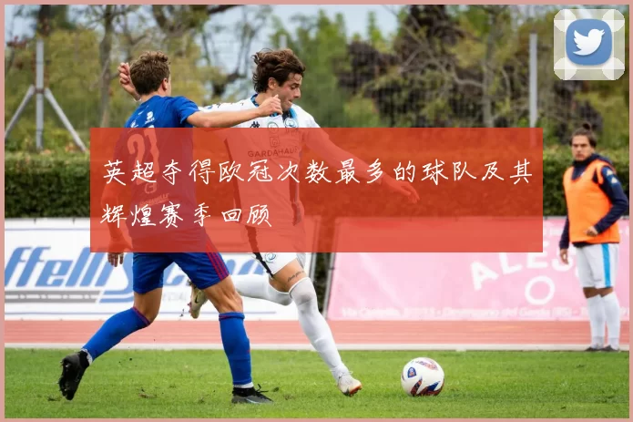 英超夺得欧冠次数最多的球队及其辉煌赛季回顾