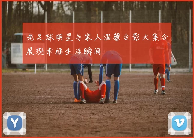 老足球明星与家人温馨合影大集合展现幸福生活瞬间