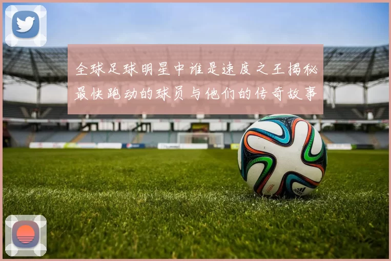 全球足球明星中谁是速度之王揭秘最快跑动的球员与他们的传奇故事