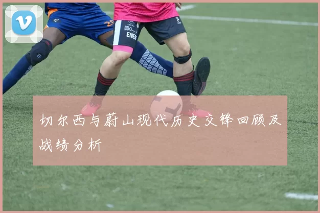 切尔西与蔚山现代历史交锋回顾及战绩分析