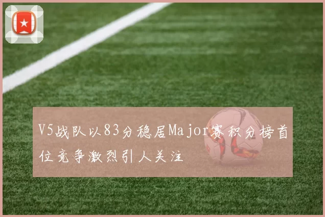V5战队以83分稳居Major赛积分榜首位竞争激烈引人关注