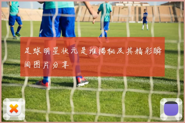 足球明星状元是谁揭秘及其精彩瞬间图片分享