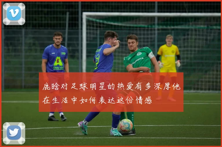 鹿晗对足球明星的热爱有多深厚他在生活中如何表达这份情感