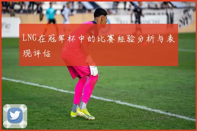 LNG在冠军杯中的比赛经验分析与表现评估