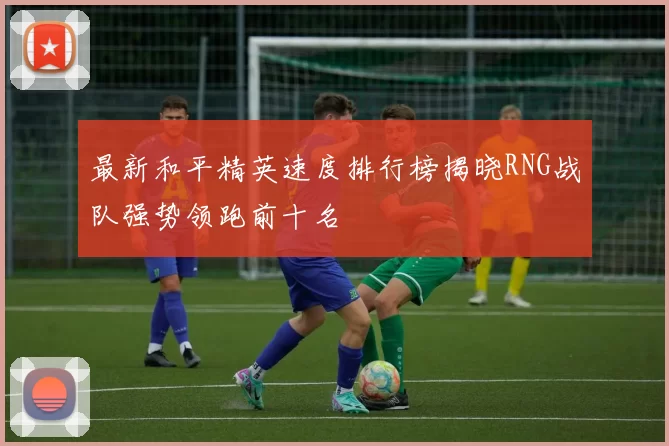 最新和平精英速度排行榜揭晓RNG战队强势领跑前十名