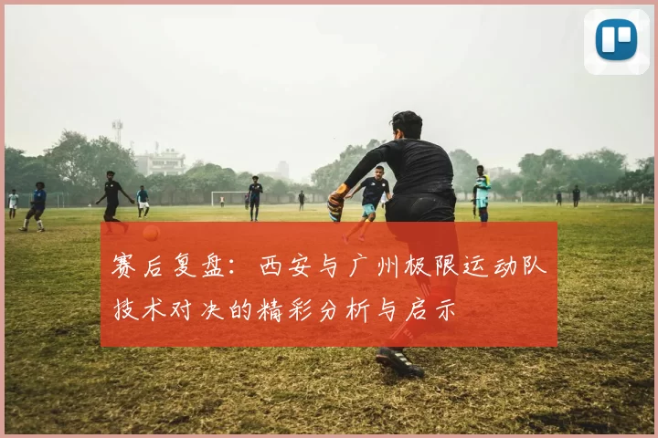 赛后复盘：西安与广州极限运动队技术对决的精彩分析与启示