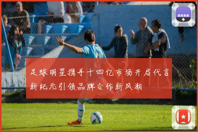 足球明星携手十四亿市场开启代言新纪元引领品牌合作新风潮