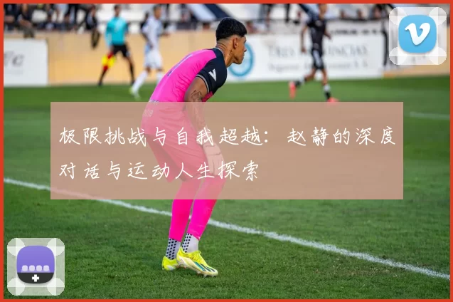 极限挑战与自我超越：赵静的深度对话与运动人生探索