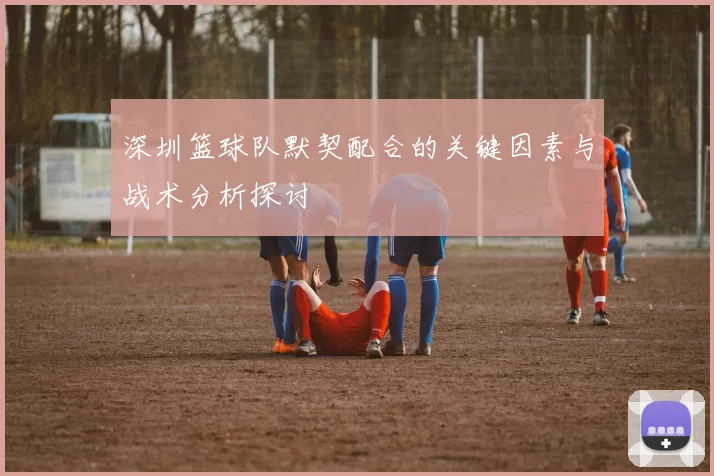 深圳篮球队默契配合的关键因素与战术分析探讨