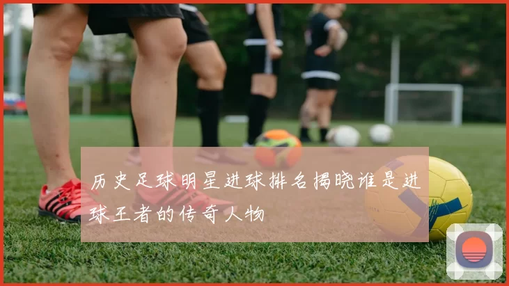 历史足球明星进球排名揭晓谁是进球王者的传奇人物