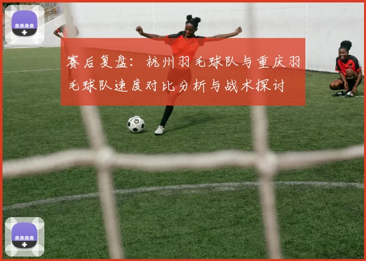 赛后复盘：杭州羽毛球队与重庆羽毛球队速度对比分析与战术探讨
