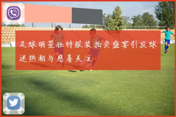 足球明星独特服装拍卖盛宴引发球迷热潮与慈善关注