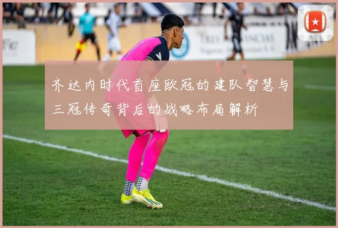 齐达内时代首座欧冠的建队智慧与三冠传奇背后的战略布局解析