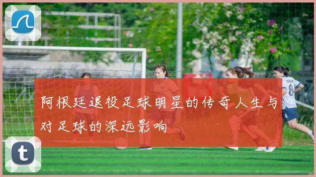阿根廷退役足球明星的传奇人生与对足球的深远影响