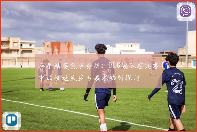 和平精英焦点分析：BLG战队在比赛中的快速反应与战术执行探讨
