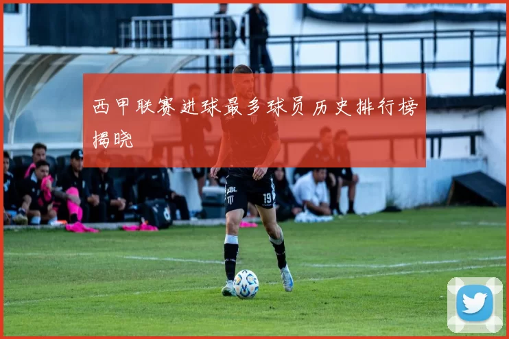 西甲联赛进球最多球员历史排行榜揭晓