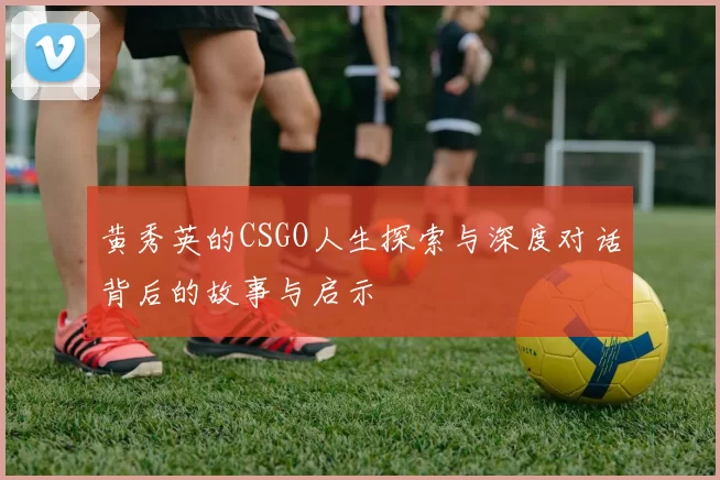 黄秀英的CSGO人生探索与深度对话背后的故事与启示