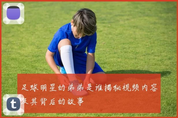 足球明星的弟弟是谁揭秘视频内容及其背后的故事