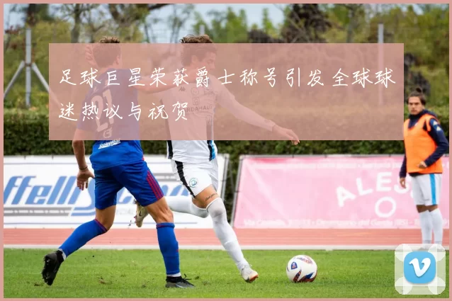 足球巨星荣获爵士称号引发全球球迷热议与祝贺