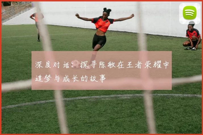 深度对话：探寻陈敏在王者荣耀中追梦与成长的故事
