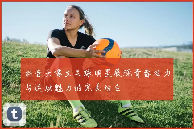 抖音头像女足球明星展现青春活力与运动魅力的完美结合