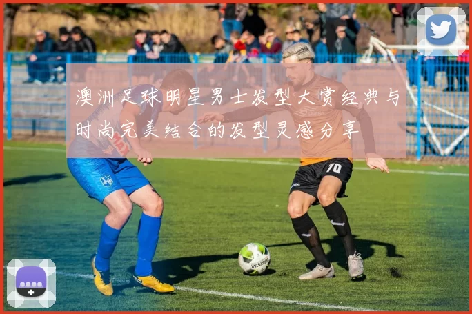 澳洲足球明星男士发型大赏经典与时尚完美结合的发型灵感分享