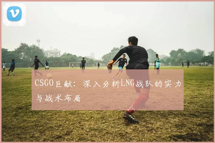 CSGO巨献：深入分析LNG战队的实力与战术布局