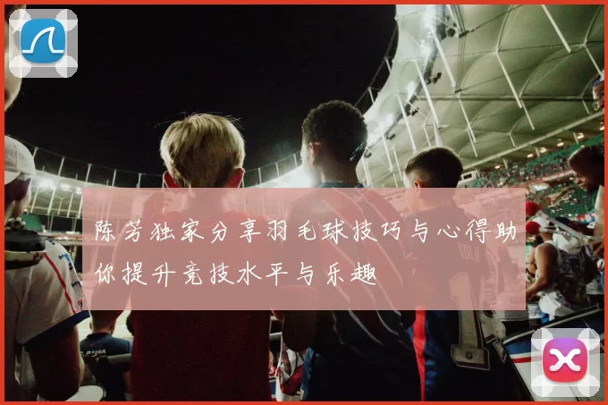陈芳独家分享羽毛球技巧与心得助你提升竞技水平与乐趣