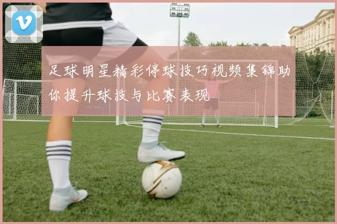 足球明星精彩停球技巧视频集锦助你提升球技与比赛表现