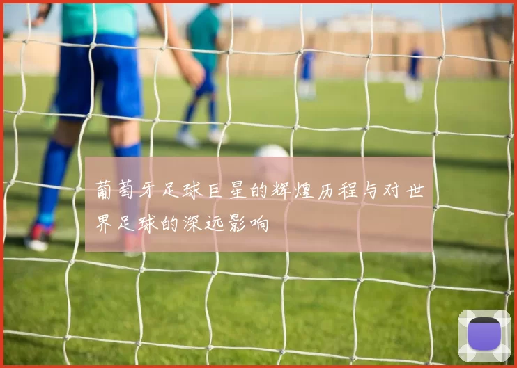 葡萄牙足球巨星的辉煌历程与对世界足球的深远影响