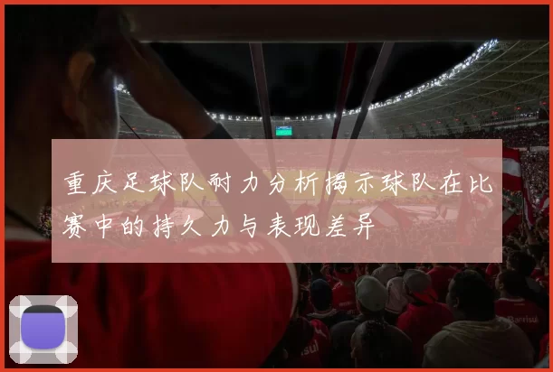 重庆足球队耐力分析揭示球队在比赛中的持久力与表现差异