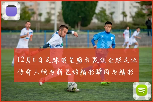 12月6日足球明星盛典聚焦全球足坛传奇人物与新星的精彩瞬间与精彩对决